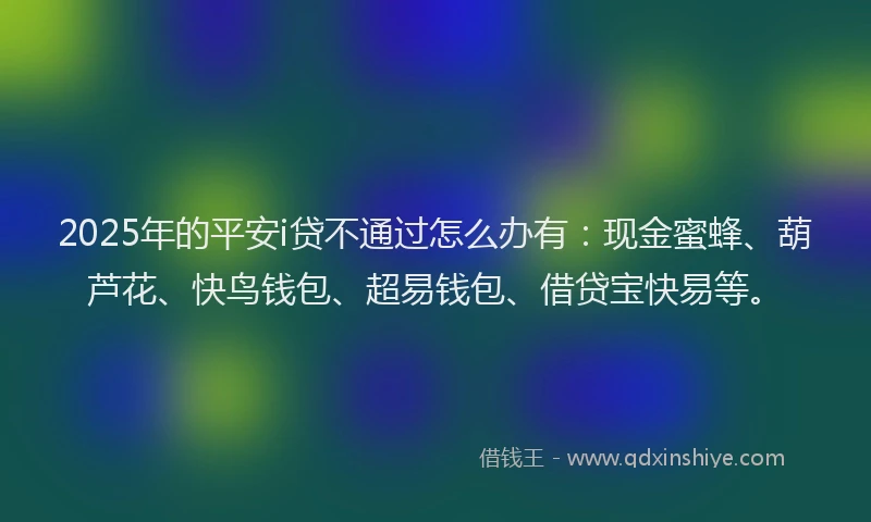 2025年的平安i贷不通过怎么办有:现金蜜蜂、葫芦花、快鸟钱包、超易钱包、借贷宝快易等。
