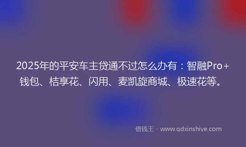 2025年的平安车主贷通不过怎么办有：智融Pro+钱包、桔享花、闪用、麦凯旋商城、极速花等。