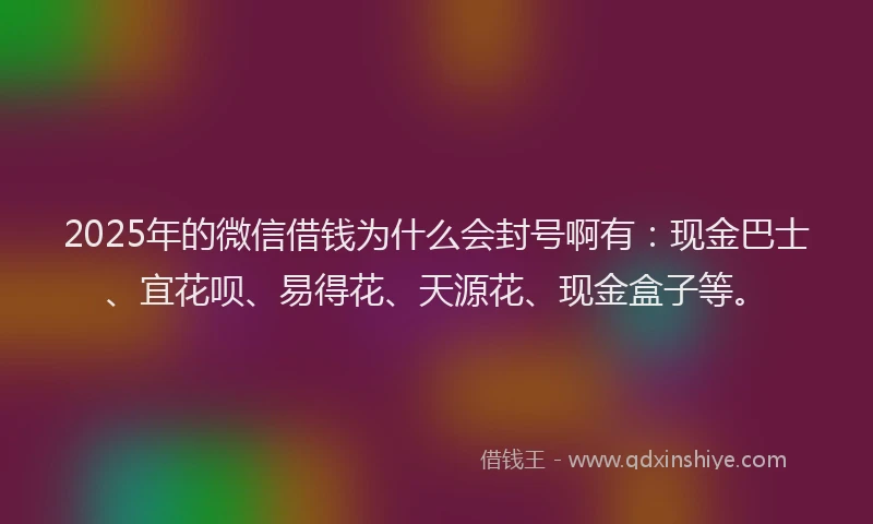 2025年的微信借钱为什么会封号啊有：现金巴士、宜花呗、易得花、天源花、现金盒子等。