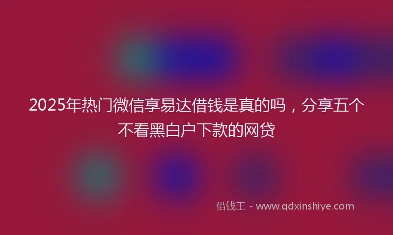 2025年热门微信享易达借钱是真的吗，分享五个不看黑白户下款的网贷