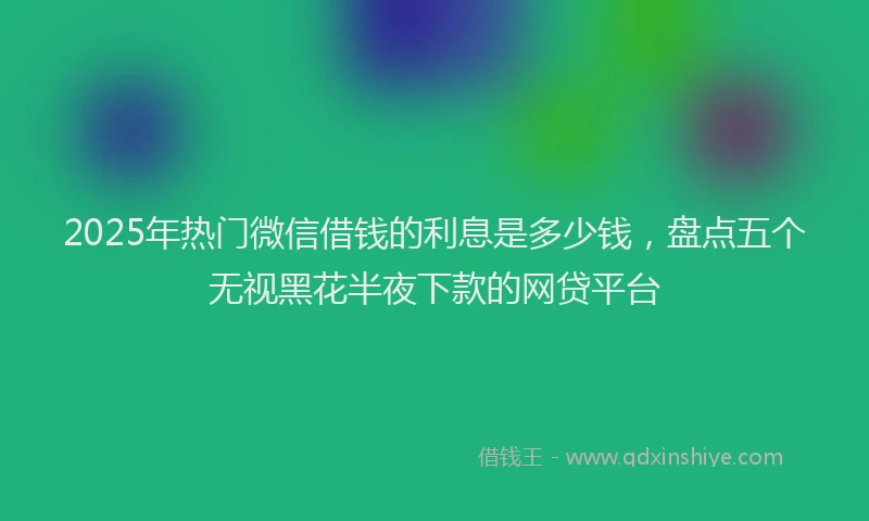 2025年热门微信借钱的利息是多少钱,盘点五个无视黑花半夜下款的网贷平台