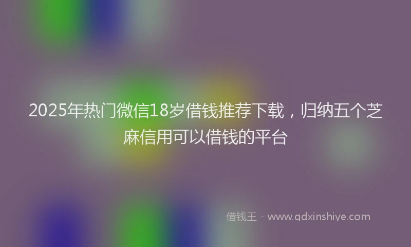 2025年热门微信18岁借钱推荐下载，归纳五个芝麻信用可以借钱的平台