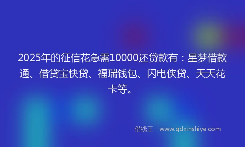 2025年的征信花急需10000还贷款有：星梦借款通、借贷宝快贷、福瑞钱包、闪电侠贷、天天花卡等。