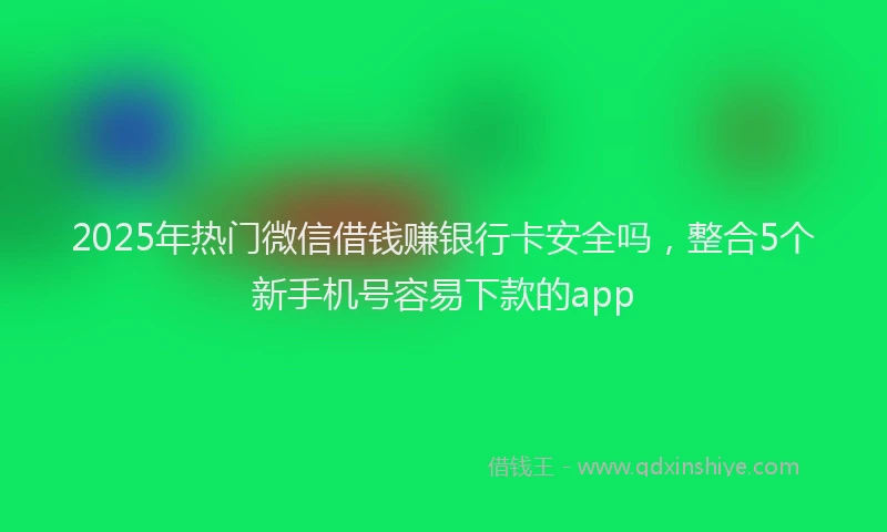2025年热门微信借钱赚银行卡安全吗，整合5个新手机号容易下款的app