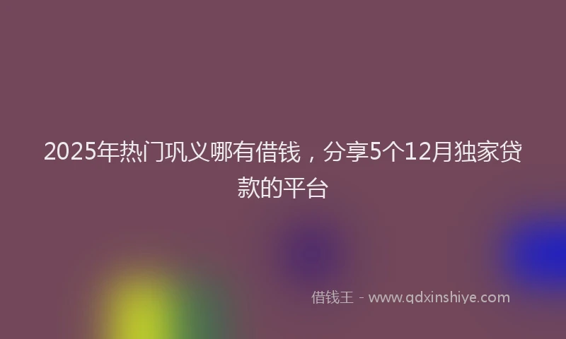2025年热门巩义哪有借钱，分享5个12月独家贷款的平台