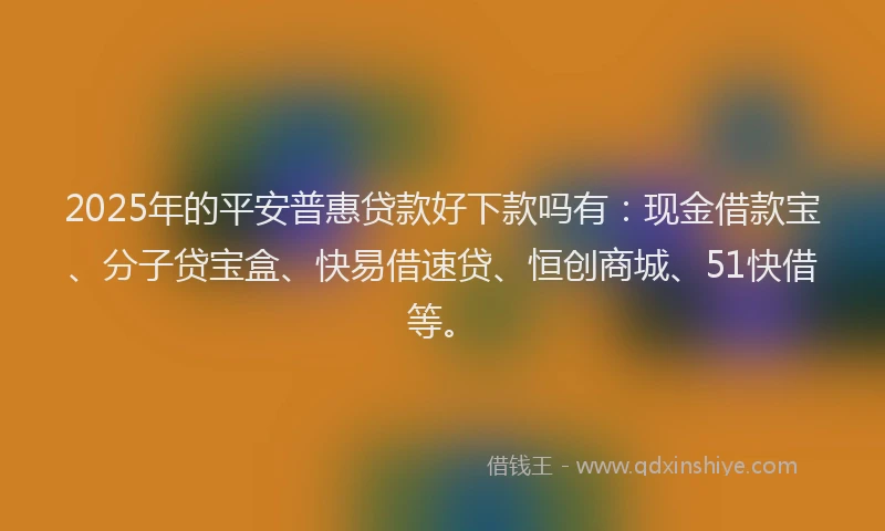 2025年的平安普惠贷款好下款吗有：现金借款宝、分子贷宝盒、快易借速贷、恒创商城、51快借等。