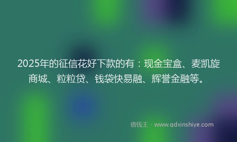2025年的征信花好下款的有：现金宝盒、麦凯旋商城、粒粒贷、钱袋快易融、辉誉金融等。