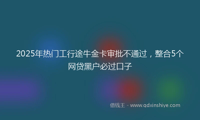 2025年热门工行途牛金卡审批不通过，整合5个网贷黑户必过口子