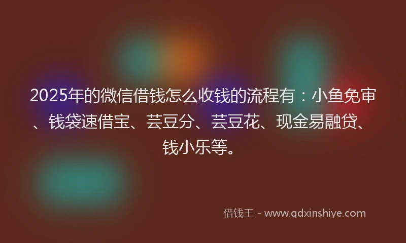 2025年的微信借钱怎么收钱的流程有:小鱼免审、钱袋速借宝、芸豆分、芸豆花、现金易融贷、钱小乐等。