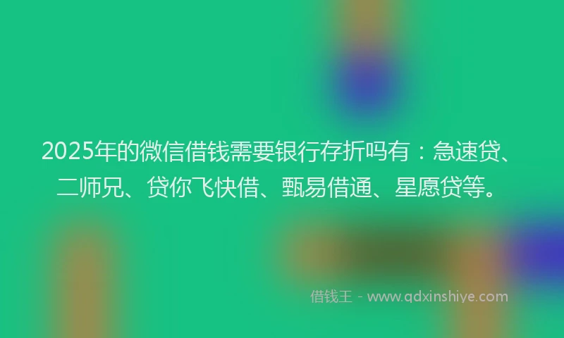 2025年的微信借钱需要银行存折吗有：急速贷、二师兄、贷你飞快借、甄易借通、星愿贷等。