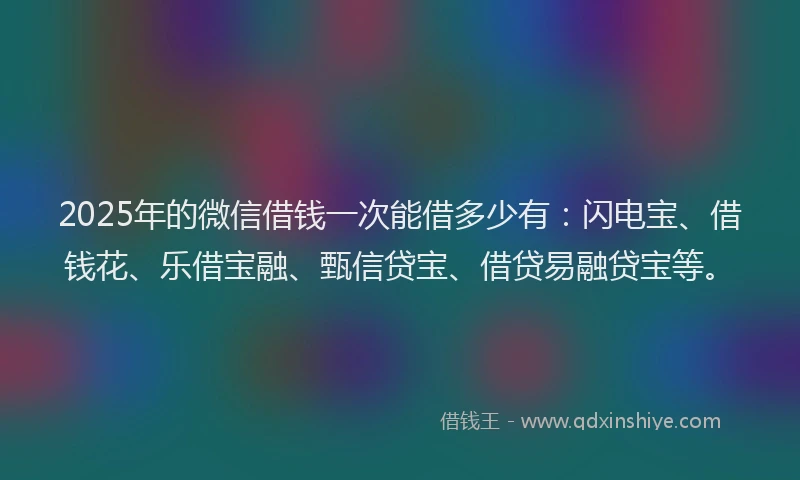 2025年的微信借钱一次能借多少有：闪电宝、借钱花、乐借宝融、甄信贷宝、借贷易融贷宝等。