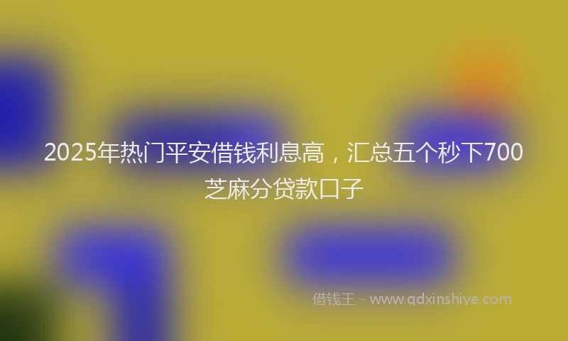 2025年热门平安借钱利息高，汇总五个秒下700芝麻分贷款口子