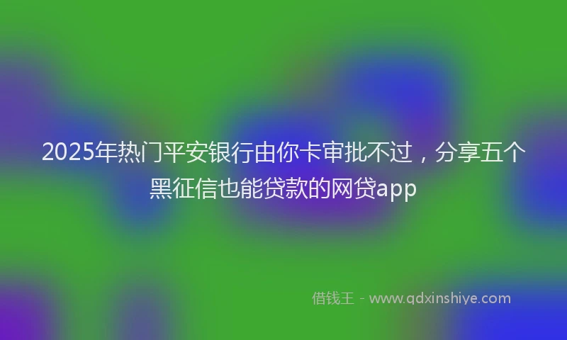 2025年热门平安银行由你卡审批不过，分享五个黑征信也能贷款的网贷app