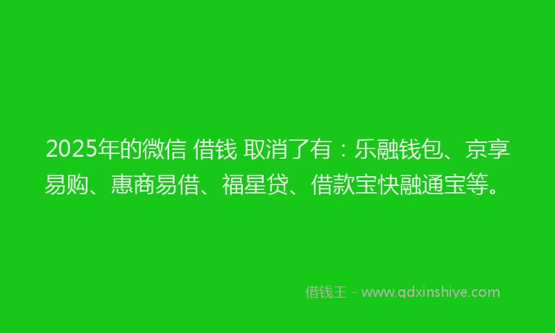 2025年的微信 借钱 取消了有：乐融钱包、京享易购、惠商易借、福星贷、借款宝快融通宝等。