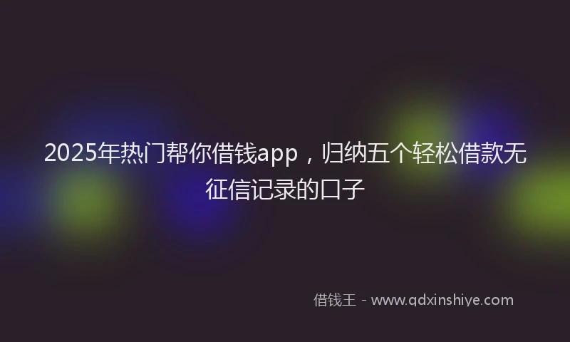 2025年热门帮你借钱app，归纳五个轻松借款无征信记录的口子