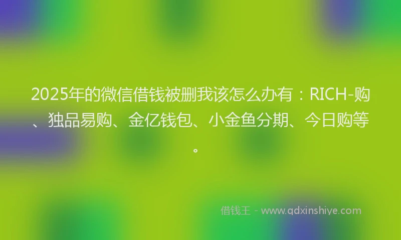 2025年的微信借钱被删我该怎么办有：RICH-购、独品易购、金亿钱包、小金鱼分期、今日购等。