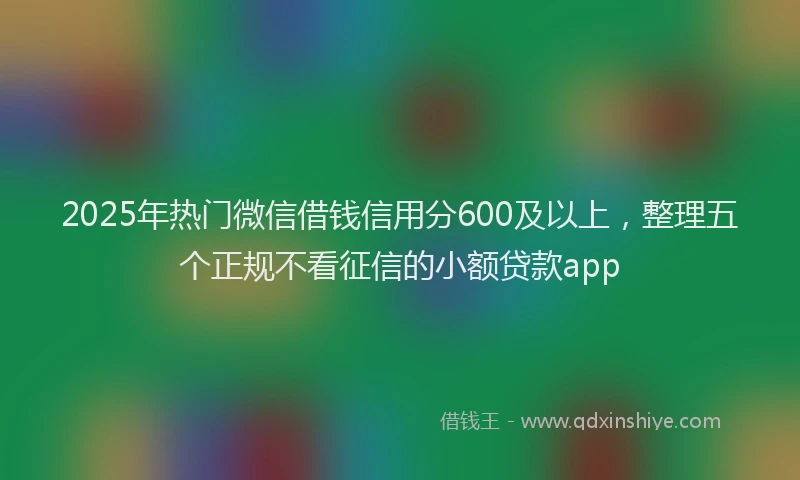 2025年热门微信借钱信用分600及以上，整理五个正规不看征信的小额贷款app
