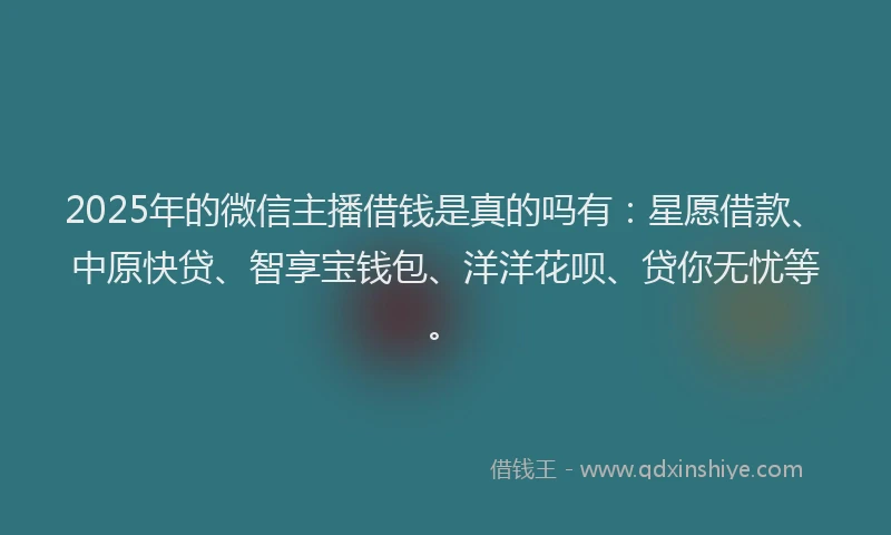 2025年的微信主播借钱是真的吗有：星愿借款、中原快贷、智享宝钱包、洋洋花呗、贷你无忧等。
