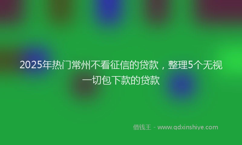 2025年热门常州不看征信的贷款，整理5个无视一切包下款的贷款