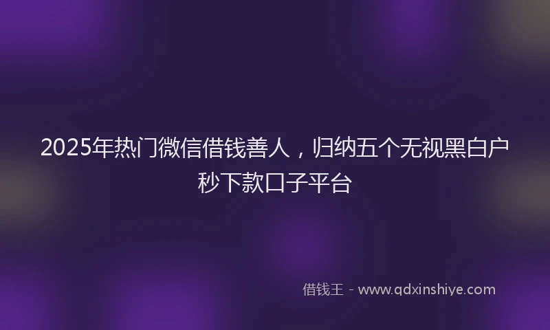 2025年热门微信借钱善人，归纳五个无视黑白户秒下款口子平台