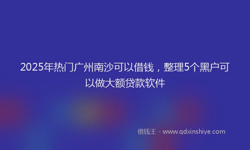 2025年热门广州南沙可以借钱，整理5个黑户可以做大额贷款软件