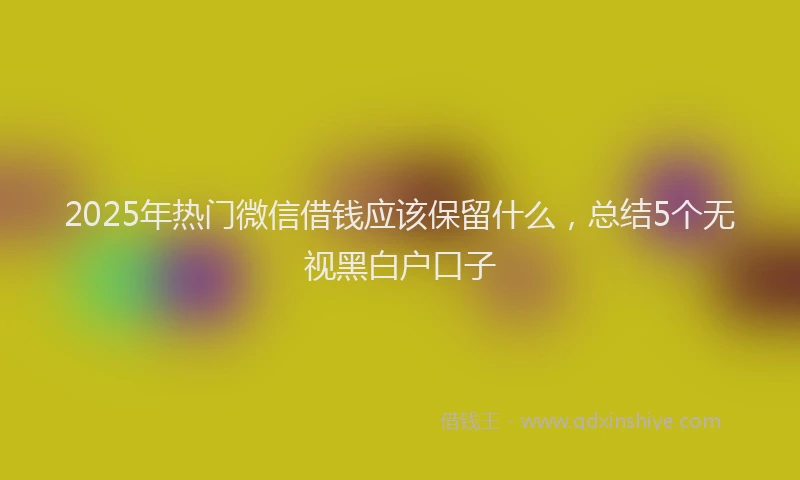 2025年热门微信借钱应该保留什么，总结5个无视黑白户口子