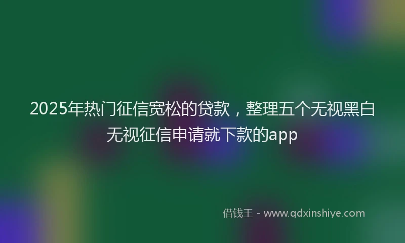 2025年热门征信宽松的贷款，整理五个无视黑白无视征信申请就下款的app