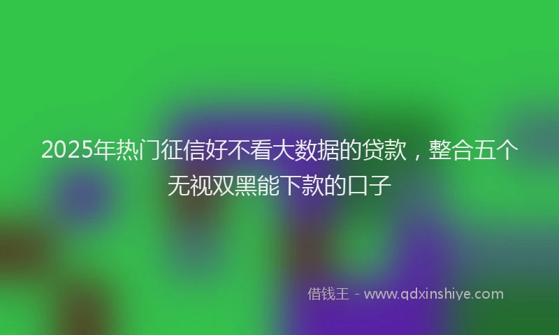 2025年热门征信好不看大数据的贷款，整合五个无视双黑能下款的口子