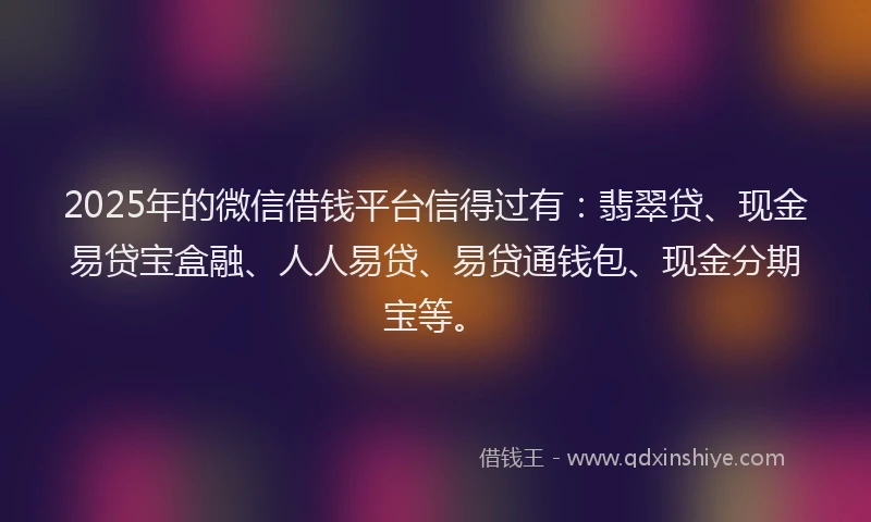 2025年的微信借钱平台信得过有：翡翠贷、现金易贷宝盒融、人人易贷、易贷通钱包、现金分期宝等。