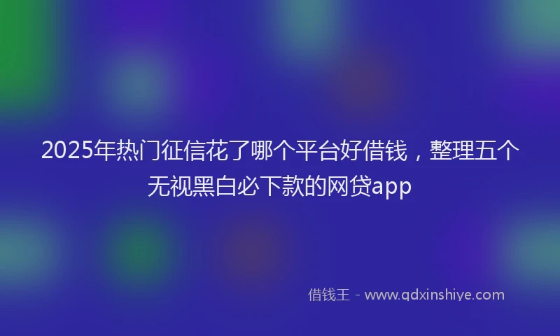 2025年热门征信花了哪个平台好借钱，整理五个无视黑白必下款的网贷app