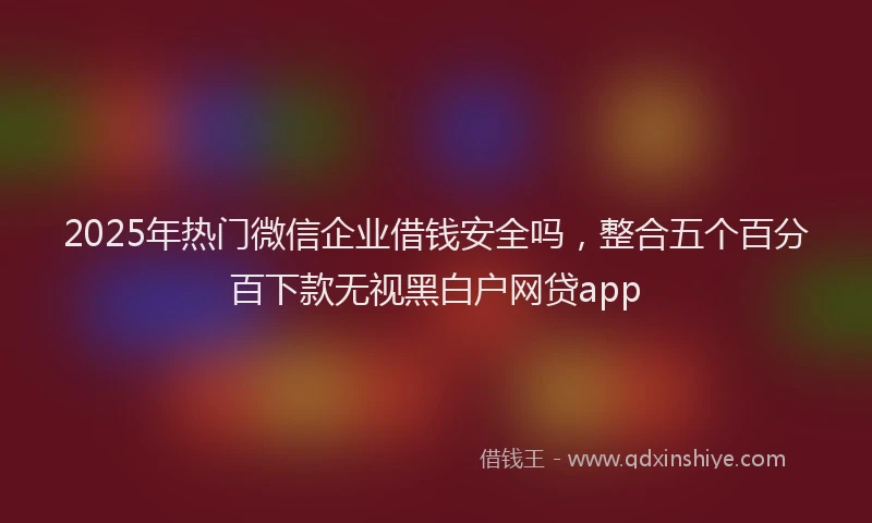2025年热门微信企业借钱安全吗，整合五个百分百下款无视黑白户网贷app