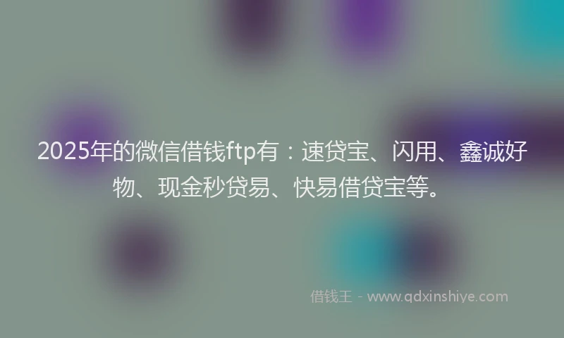 2025年的微信借钱ftp有：速贷宝、闪用、鑫诚好物、现金秒贷易、快易借贷宝等。