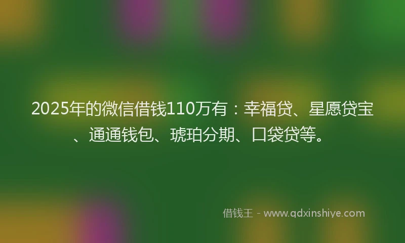 2025年的微信借钱110万有：幸福贷、星愿贷宝、通通钱包、琥珀分期、口袋贷等。