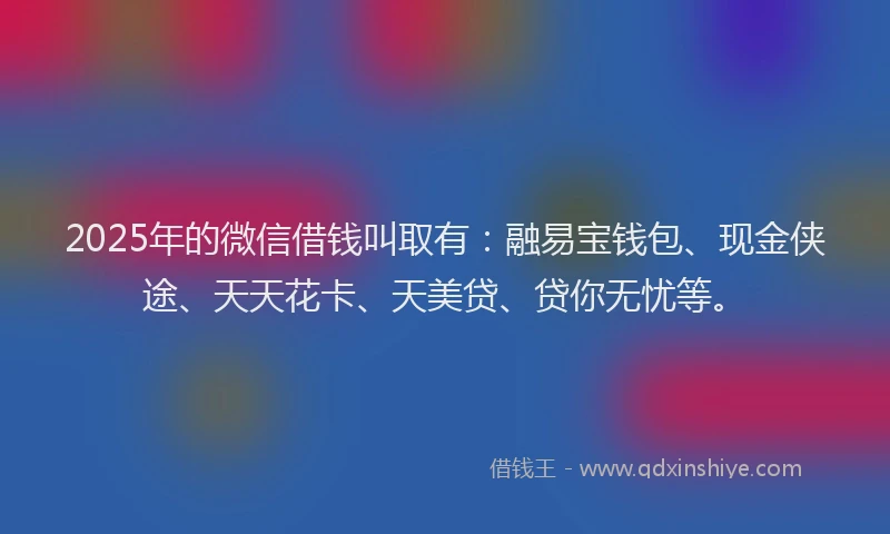 2025年的微信借钱叫取有：融易宝钱包、现金侠途、天天花卡、天美贷、贷你无忧等。