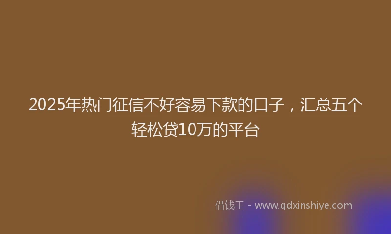 2025年热门征信不好容易下款的口子，汇总五个轻松贷10万的平台