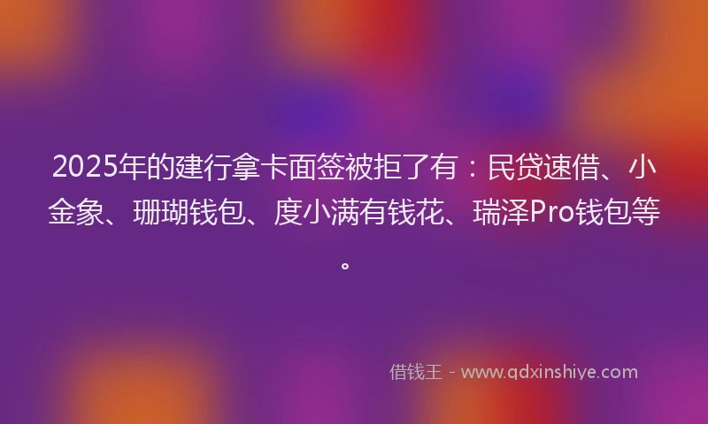 2025年的建行拿卡面签被拒了有：民贷速借、小金象、珊瑚钱包、度小满有钱花、瑞泽Pro钱包等。
