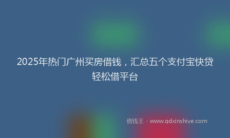 2025年热门广州买房借钱，汇总五个支付宝快贷轻松借平台