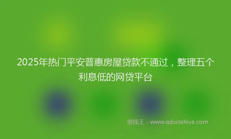 2025年热门平安普惠房屋贷款不通过，整理五个利息低的网贷平台