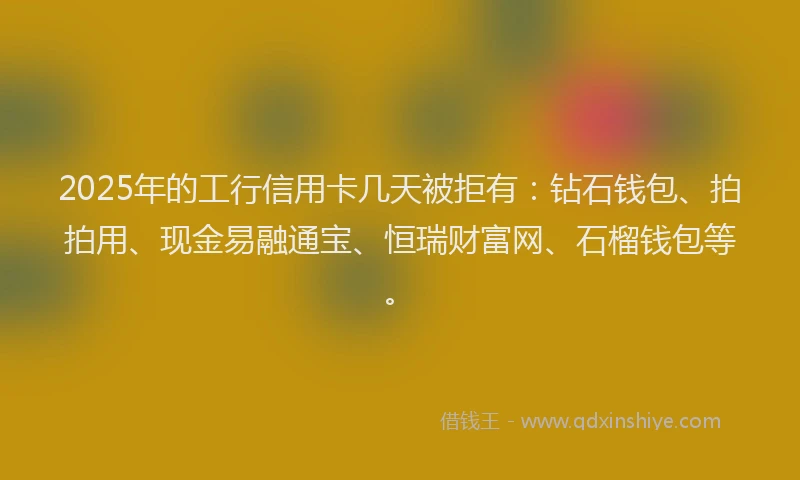2025年的工行信用卡几天被拒有：钻石钱包、拍拍用、现金易融通宝、恒瑞财富网、石榴钱包等。