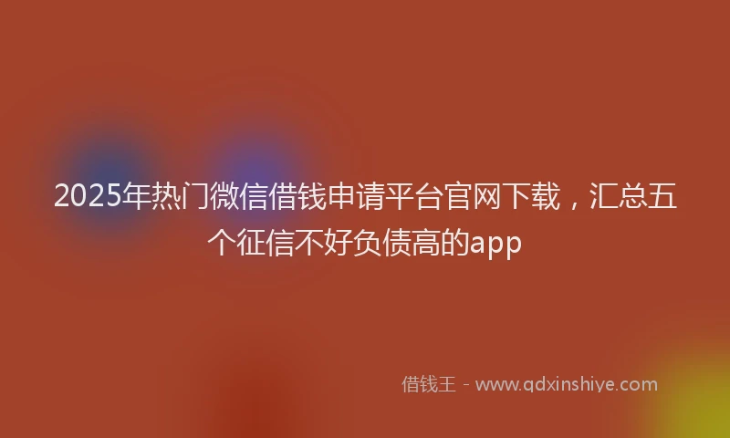 2025年热门微信借钱申请平台官网下载，汇总五个征信不好负债高的app