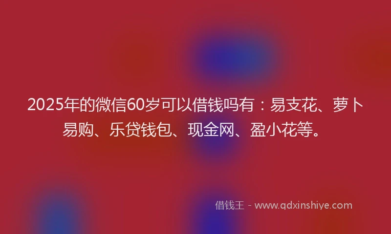 2025年的微信60岁可以借钱吗有：易支花、萝卜易购、乐贷钱包、现金网、盈小花等。