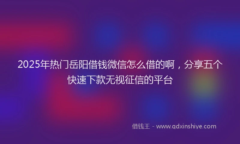 2025年热门岳阳借钱微信怎么借的啊，分享五个快速下款无视征信的平台