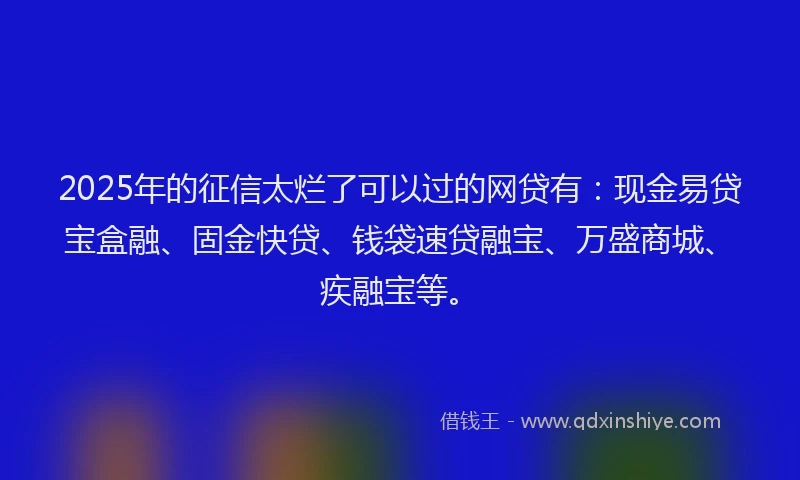 2025年的征信太烂了可以过的网贷有：现金易贷宝盒融、固金快贷、钱袋速贷融宝、万盛商城、疾融宝等。