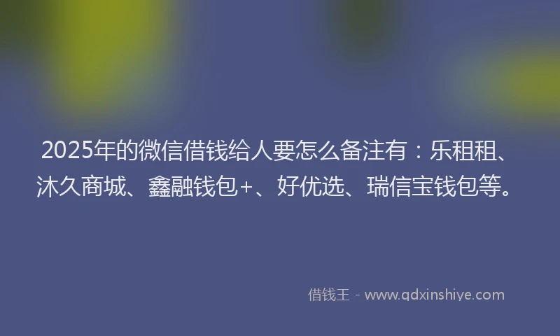 2025年的微信借钱给人要怎么备注有：乐租租、沐久商城、鑫融钱包+、好优选、瑞信宝钱包等。