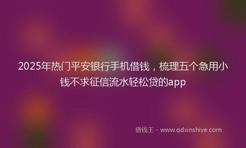 2025年热门平安银行手机借钱，梳理五个急用小钱不求征信流水轻松贷的app