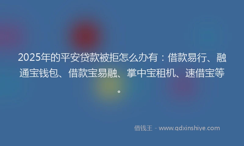 2025年的平安贷款被拒怎么办有：借款易行、融通宝钱包、借款宝易融、掌中宝租机、速借宝等。