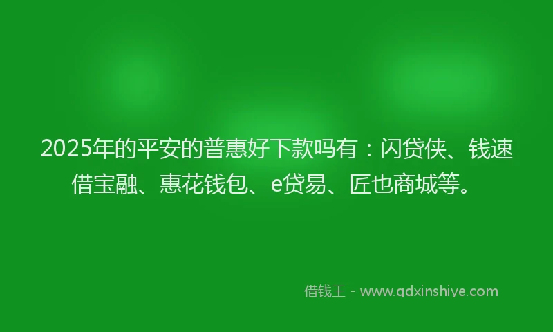 2025年的平安的普惠好下款吗有：闪贷侠、钱速借宝融、惠花钱包、e贷易、匠也商城等。