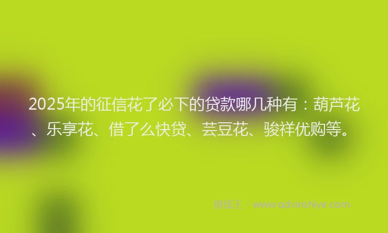 2025年的征信花了必下的贷款哪几种有：葫芦花、乐享花、借了么快贷、芸豆花、骏祥优购等。