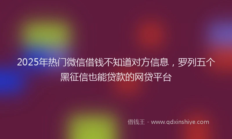 2025年热门微信借钱不知道对方信息，罗列五个黑征信也能贷款的网贷平台
