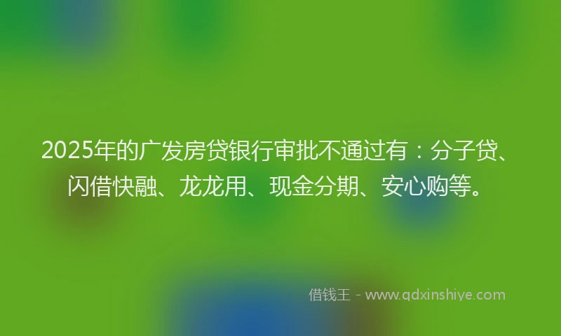 2025年的广发房贷银行审批不通过有:分子贷、闪借快融、龙龙用、现金分期、安心购等。